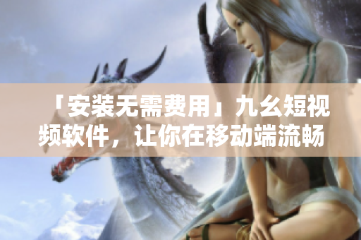 「安装无需费用」九幺短视频软件，让你在移动端流畅观看