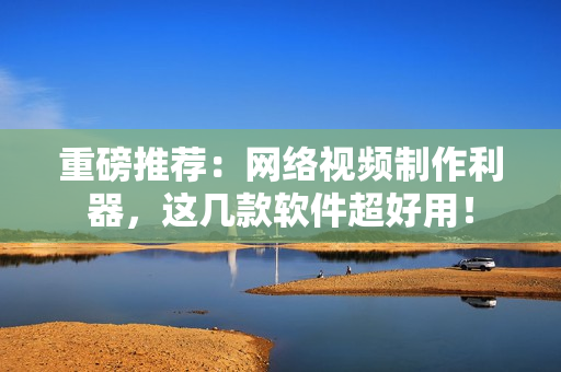 重磅推荐：网络视频制作利器，这几款软件超好用！