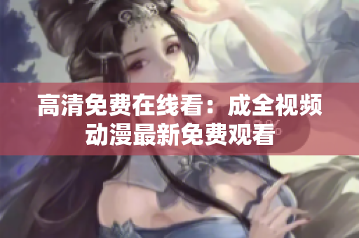 高清免费在线看：成全视频动漫最新免费观看