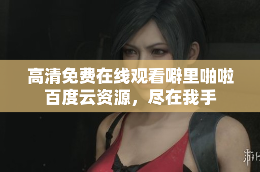 高清免费在线观看噼里啪啦百度云资源，尽在我手