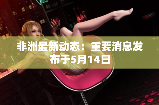 非洲最新动态：重要消息发布于5月14日
