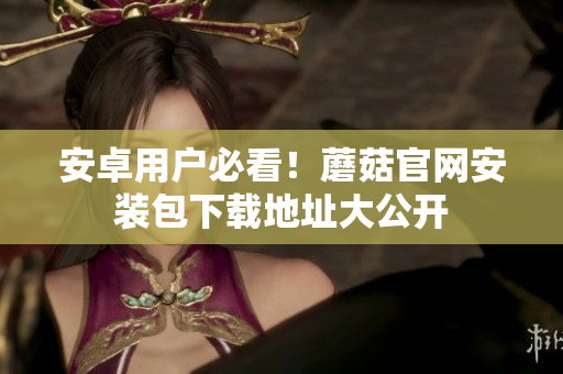 安卓用户必看！蘑菇官网安装包下载地址大公开