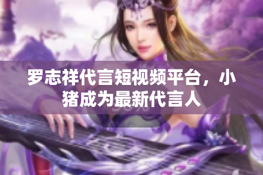 罗志祥代言短视频平台，小猪成为最新代言人