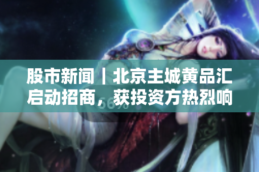 股市新闻｜北京主城黄品汇启动招商，获投资方热烈响应
