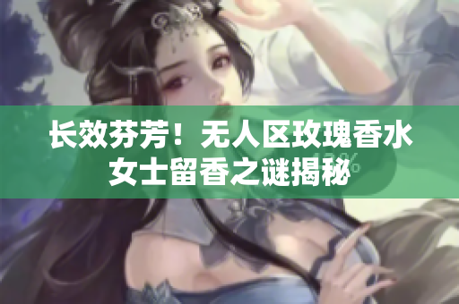 长效芬芳！无人区玫瑰香水女士留香之谜揭秘