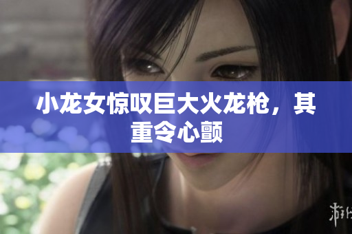 小龙女惊叹巨大火龙枪，其重令心颤