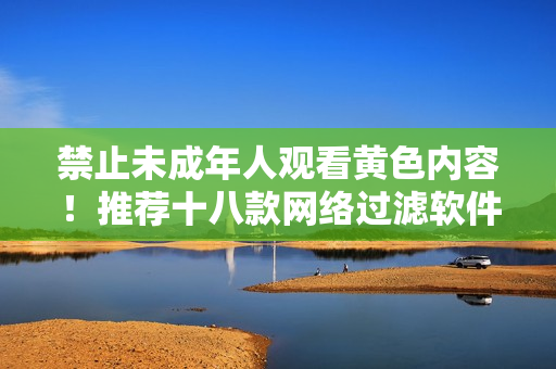 禁止未成年人观看黄色内容！推荐十八款网络过滤软件