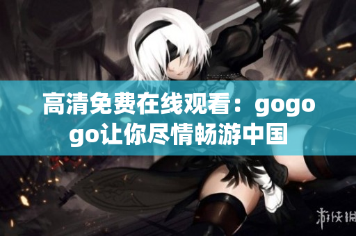 高清免费在线观看：gogogo让你尽情畅游中国