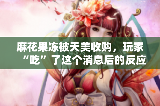 麻花果冻被天美收购，玩家“吃”了这个消息后的反应是…