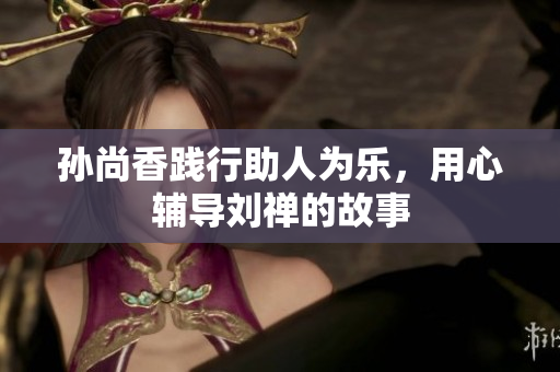 孙尚香践行助人为乐，用心辅导刘禅的故事