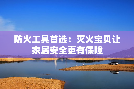 防火工具首选：灭火宝贝让家居安全更有保障
