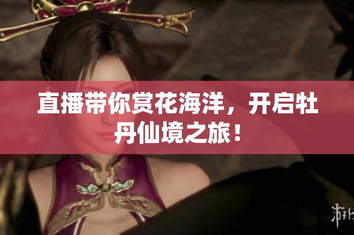 直播带你赏花海洋，开启牡丹仙境之旅！