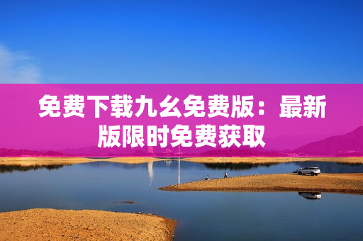 免费下载九幺免费版：最新版限时免费获取