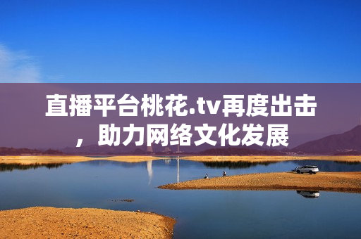 直播平台桃花.tv再度出击，助力网络文化发展