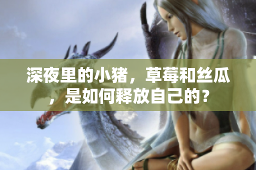 深夜里的小猪，草莓和丝瓜，是如何释放自己的？