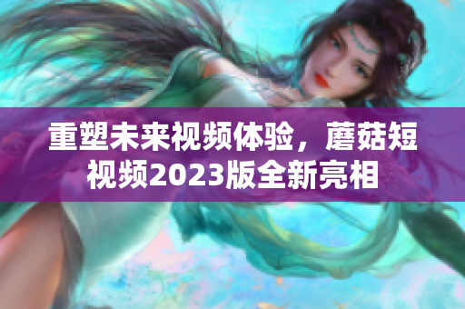 重塑未来视频体验，蘑菇短视频2023版全新亮相