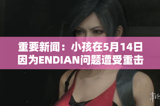 重要新闻：小孩在5月14日因为ENDIAN问题遭受重击