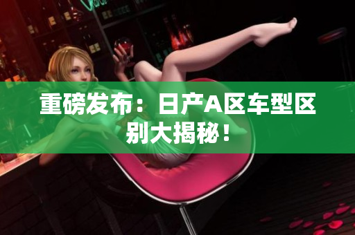 重磅发布：日产A区车型区别大揭秘！