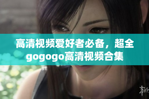 高清视频爱好者必备，超全gogogo高清视频合集
