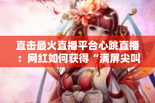 直击最火直播平台心跳直播：网红如何获得“满屏尖叫”？