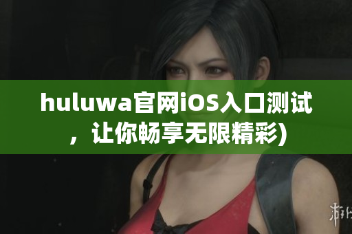 huluwa官网iOS入口测试，让你畅享无限精彩)