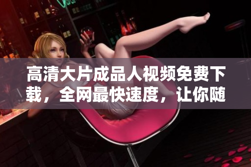 高清大片成品人视频免费下载，全网最快速度，让你随时随地尽享精彩视听