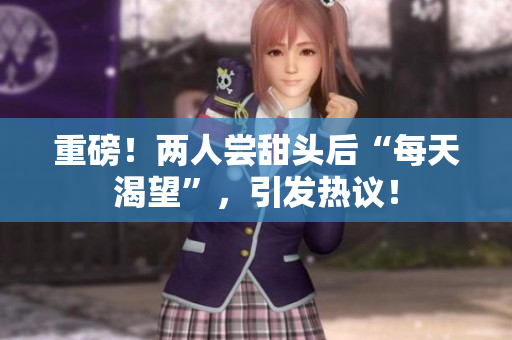 重磅！两人尝甜头后“每天渴望”，引发热议！