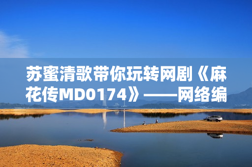 苏蜜清歌带你玩转网剧《麻花传MD0174》——网络编辑视角