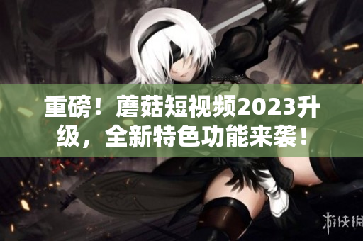重磅！蘑菇短视频2023升级，全新特色功能来袭！
