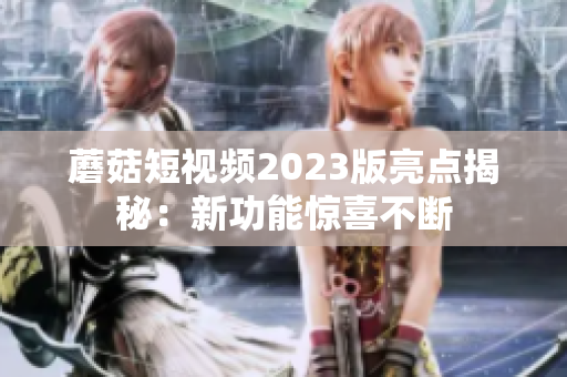 蘑菇短视频2023版亮点揭秘：新功能惊喜不断