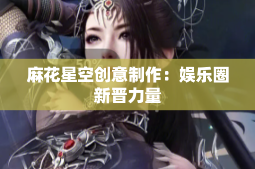 麻花星空创意制作：娱乐圈新晋力量