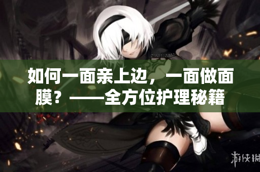如何一面亲上边，一面做面膜？——全方位护理秘籍