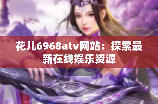 花儿6968atv网站：探索最新在线娱乐资源