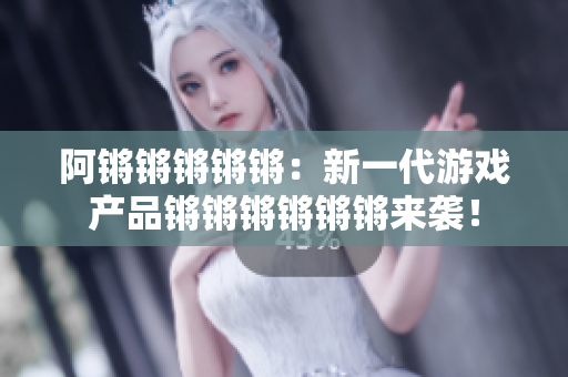 阿锵锵锵锵锵：新一代游戏产品锵锵锵锵锵锵来袭！