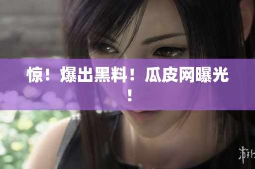 惊！爆出黑料！瓜皮网曝光！