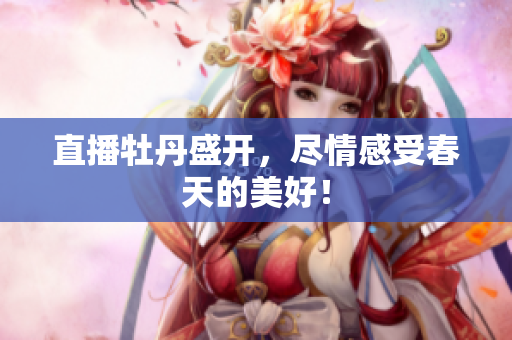 直播牡丹盛开，尽情感受春天的美好！