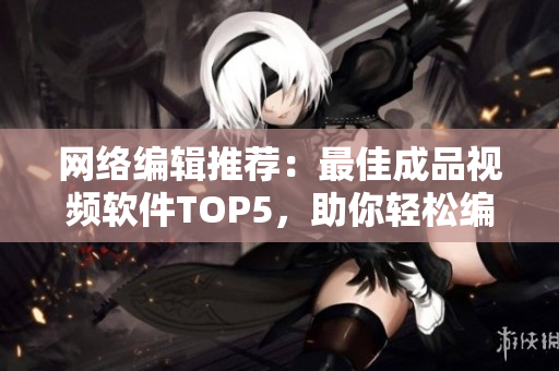 网络编辑推荐：最佳成品视频软件TOP5，助你轻松编辑专业视频！