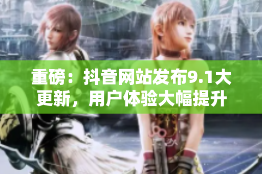 重磅：抖音网站发布9.1大更新，用户体验大幅提升