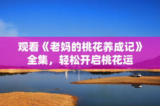 观看《老妈的桃花养成记》全集，轻松开启桃花运