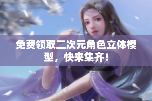 免费领取二次元角色立体模型，快来集齐！