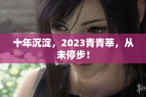 十年沉淀，2023青青莘，从未停步！
