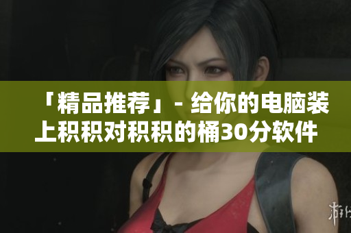 「精品推荐」- 给你的电脑装上积积对积积的桶30分软件