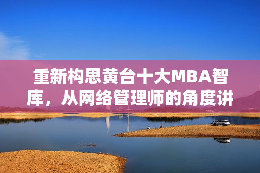 重新构思黄台十大MBA智库，从网络管理师的角度讲述最佳实践