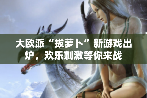 大欧派“拔萝卜”新游戏出炉，欢乐刺激等你来战