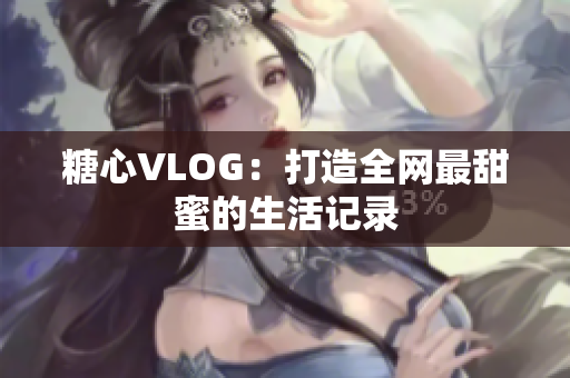 糖心VLOG：打造全网最甜蜜的生活记录