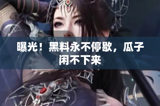 曝光！黑料永不停歇，瓜子闲不下来
