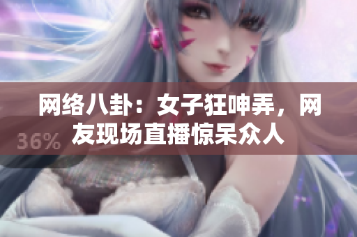 网络八卦：女子狂呻弄，网友现场直播惊呆众人