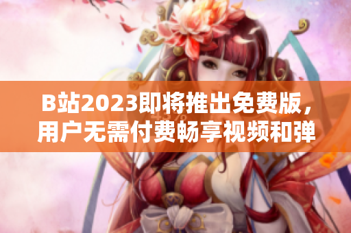 B站2023即将推出免费版，用户无需付费畅享视频和弹幕！