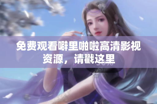 免费观看噼里啪啦高清影视资源，请戳这里