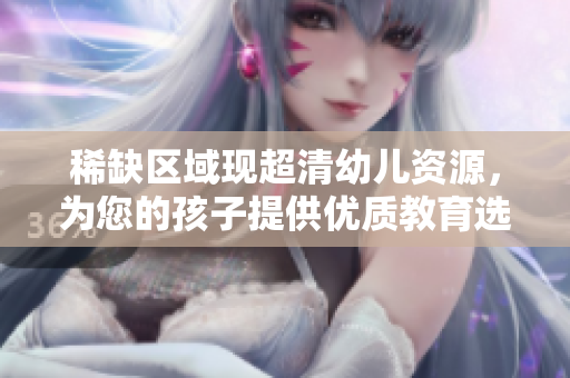 稀缺区域现超清幼儿资源，为您的孩子提供优质教育选择